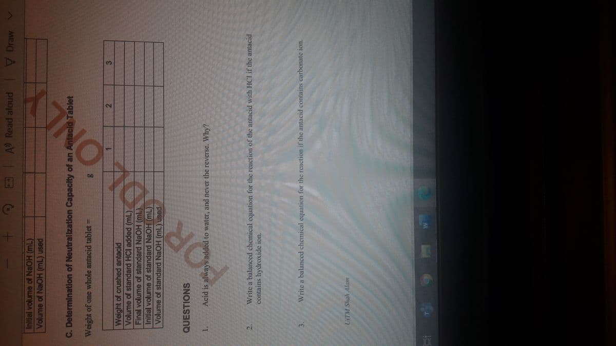 A Read aloud
V Draw
Inidal volume of NaOH (mL)
Volume of NaOH (mL) used
C. Determination of Neutrallzatlon Capacity of an Antacld Tablet
Weight of one whole antacid tablet =
2.
3.
Weight of erushed antacid
Volume of standard HCl added (mL)
Final volume of standard NaOH (mL).
Initial volume of standard NaOH (mL)
Volume of standard NaOH (mL) used
QUESTIONS
1.
Acid is always added to water, and never the reverse. Why?
2.
Write a balanced chemical cquation for the renetion of the antacid with HCI if the antacid
Write a balanced chemical equation for the reaction if the antacid contains carbonate ion.
3.
UITM Shah Afam
