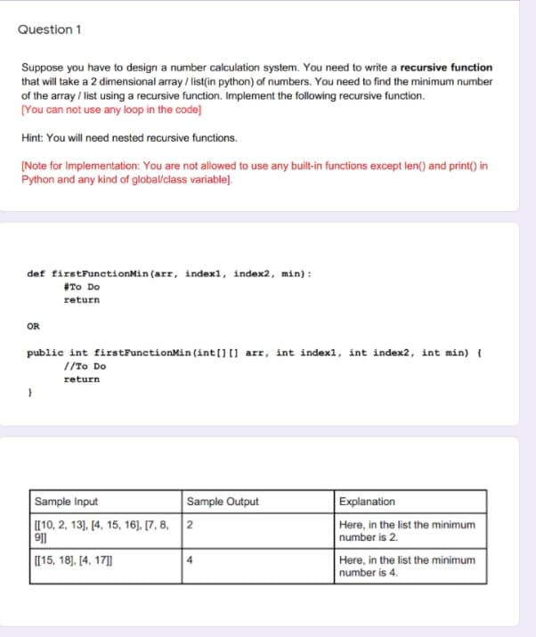 Question 1
Suppose you have to design a number calculation system. You need to write a recursive function
that will take a 2 dimensional array/ list(in python) of numbers. You need to find the minimum number
of the array / list using a recursive function. Implement the following recursive function.
[You can not use any loop in the code]
Hint: You will need nested recursive functions.
[Note for Implementation: You are not allowed to use any built-in functions except len() and print() in
Python and any kind of global/class variable].
def firstFunctionMin (arr, indexl, index2, min):
#To Do
return
OR
public int firstFunctionMin (int[] [] arr, int indexl, int index2, int min) {
//To Do
return
Sample Input
[[10, 2, 13], [4, 15, 16], [7, 8, 2
911
[[15, 18], [4, 17]]
Sample Output
4
Explanation
Here, in the list the minimum
number is 2.
Here, in the list the minimum
number is 4.