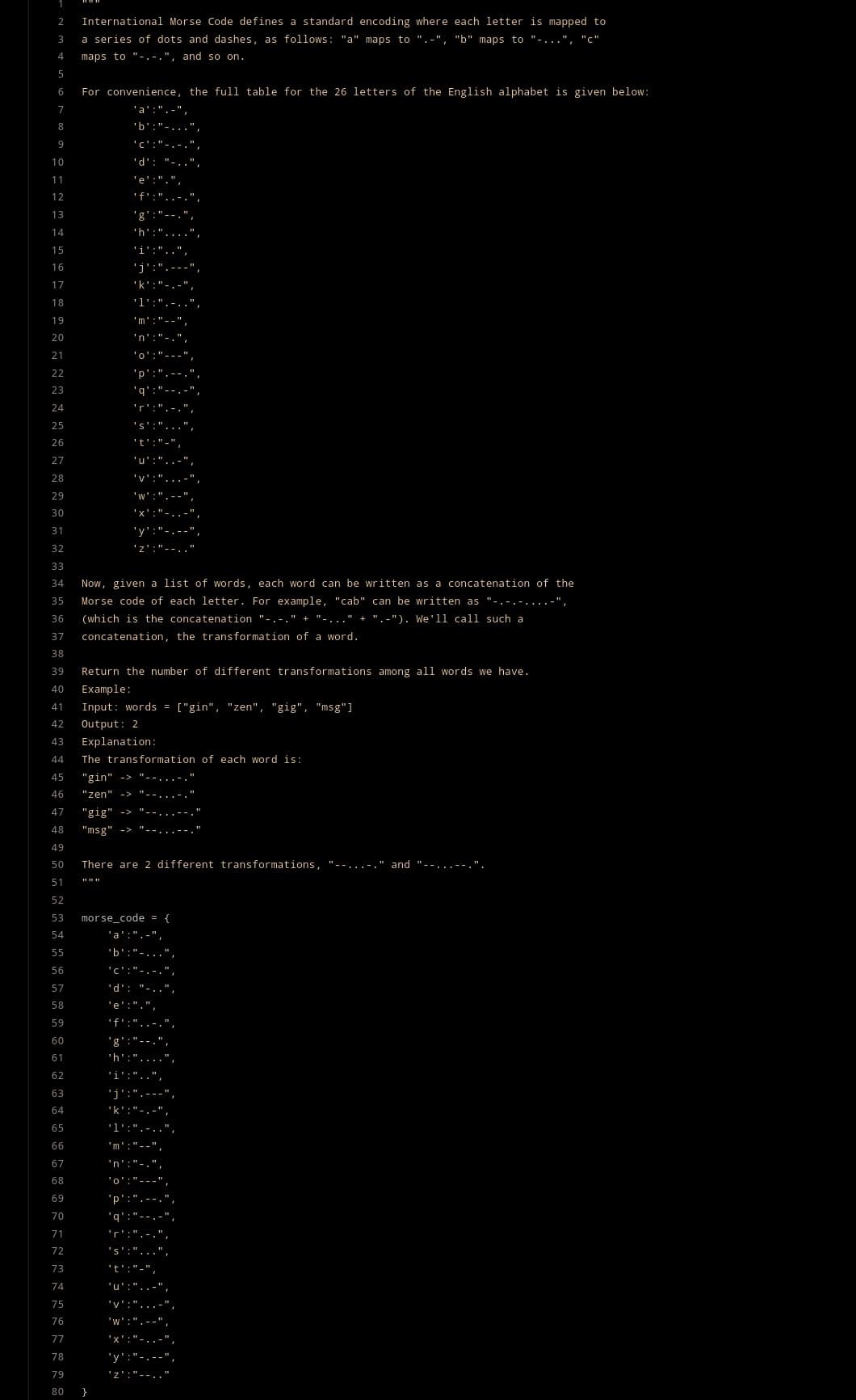 2 International Morse Code defines a standard encoding where each letter is mapped to
3
a series of dots and dashes, as follows: "a" maps to ".-", "b" maps to "-...", "c"
maps to "-.-.", and so on.
4
5
6
7
8
9
10
11
12
13
14
15
16
17
18
19
20
21
22
23
24
25
26
27
28
29
30
31
32
33
34
72 73 74 75 76 7 78 79 80
For convenience, the full table for the 26 letters of the English alphabet is given below:
'a':".-",
'b':"-...",
'c':"-.-.",
'd': "..
'e': ".",
'f':"...",
77
35
36
37
38
39
Return the number of different transformations among all words we have.
40 Example:
41
Input: word
42
Output: 2
43
Explanation:
44 The transformation of each word is:
45 "gin"
46 "zen" ->
47
"gig" ->
48
"msg" ->
49
50
51
52
53
54
55
56
57
58
59
60
61
62
63
64
65
66
67
68
69
70
71
Now, given a list of words, each word can be written as a concatenation of the
Morse code of each letter. For example, "cab" can be written as "-.-.-....-"
(which is the concatenation "-.-." + '-..." + ".-"). We'll call such a
concatenation, the transformation of a word.
'i':
'j'
'g'
'm':
'n':"-
'i':
'j':
'k':
'p':
There are 2 different transformations, "--...- and "--...--.".
'm'
'n':
'y":"-
morse_code = {
'a':".-",
'b':"-
'd':
'e': ".
'q':
'y'
= ["gin", "zen", "gig", "msg"]