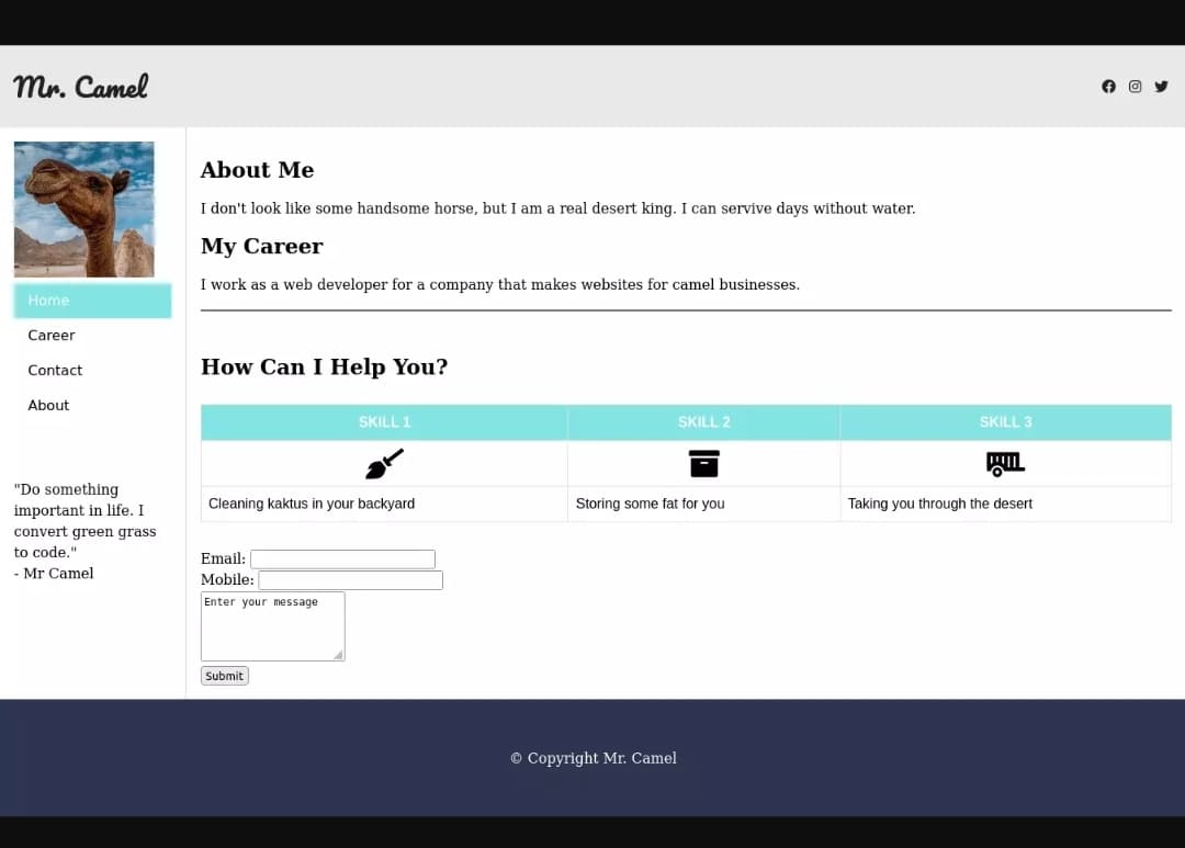 Mr. Camel
Home
Career
Contact
About
"Do something
important in life. I
convert green grass
to code."
- Mr Camel
About Me
I don't look like some handsome horse, but I am a real desert king. I can servive days without water.
My Career
I work as a web developer for a company that makes websites for camel businesses.
How Can I Help You?
Cleaning kaktus in your backyard
Email:
Mobile:
Enter your message
SKILL 1
Submit
SKILL 2
Storing some fat for you
© Copyright Mr. Camel
SKILL 3
WO
Taking you through the desert
O