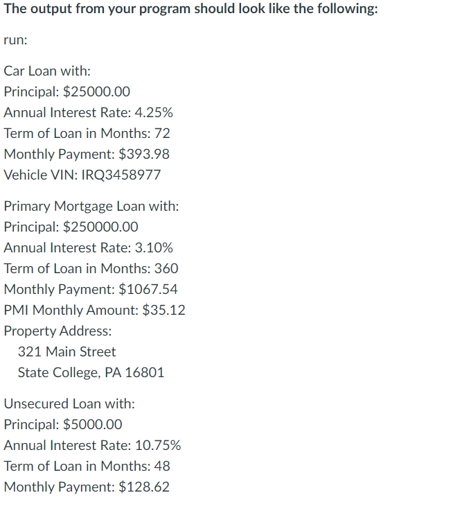 The output from your program should look like the following:
run:
Car Loan with:
Principal: $25000.00
Annual Interest Rate: 4.25%
Term of Loan in Months: 72
Monthly Payment: $393.98
Vehicle VIN: IRQ3458977
Primary Mortgage Loan with:
Principal: $250000.00
Annual Interest Rate: 3.10%
Term of Loan in Months: 360
Monthly Payment: $1067.54
PMI Monthly Amount: $35.12
Property Address:
321 Main Street
State College, PA 16801
Unsecured Loan with:
Principal: $5000.00
Annual Interest Rate: 10.75%
Term of Loan in Months: 48
Monthly Payment: $128.62