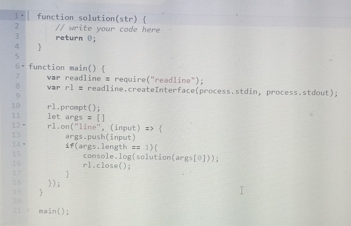 1 function solution (str) {
Y
123 458
7
6 function main() {
9
10
12-
13
15
16
18
}
20
// write your code here
return 0;
}
var readline = require("readline");
var rl = readline.createInterface (process.stdin, process.stdout);
rl.prompt();
let args = []
rl.on("line", (input) => {
});
args.push(input)
if(args.length == 1) {
main();
console.log(solution (args[0]));
rl.close();