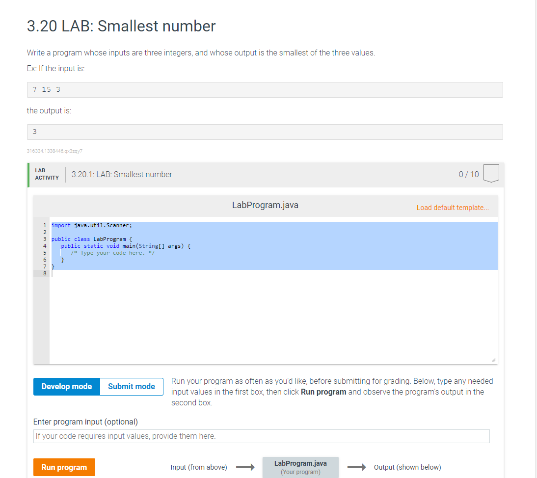 3.20 LAB: Smallest number
Write a program whose inputs are three integers, and whose output is the smallest of the three values.
Ex: If the input is:
7 15 3
the output is:
3
316334.1338446.qx3zqy7
LAB
ACTIVITY
∞ VOSAWNH
1 import java.util.Scanner;
3 public class LabProgram {
6
8
3.20.1: LAB: Smallest number
public static void main(String[] args) {
/* Type your code here. */
}
Develop mode
Submit mode
Run program
Enter program input (optional)
If your code requires input values, provide them here.
LabProgram.java
Input (from above)
Run your program as often as you'd like, before submitting for grading. Below, type any needed
input values in the first box, then click Run program and observe the program's output in the
second box.
LabProgram.java
(Your program)
0/10
Load default template....
Output (shown below)