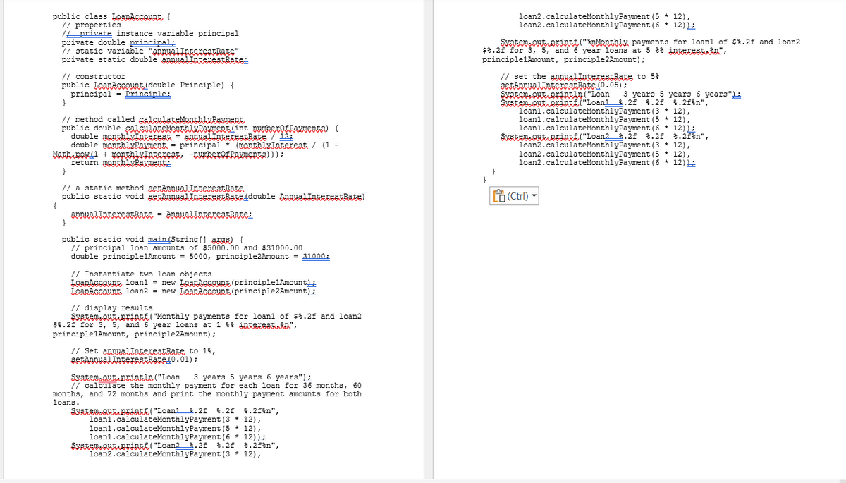 public class IQANACCOUNE (
// properties
// private instance variable principal
private double principal;
//static variable "annualInterestRate"
private static double annual InterestRate:
// constructor
public LoanAccount double Principle) {
principal Principle;
{
}
// method called calculateMonthlyPayment
public double calculateMonthly Payment(int numberofRavmenta) (
double monthlyinteresat = annualinterestRate / 12:
double monthlyPayment
principal
Math Bowl + monthlvinterest, -numberofRaTENFR) ) );
return monthlyPayment:
}
(monthivinterest / (1 -
// a static method serAnnualInterestBate
public static void setannualInterestRate(double AnnualInterestRate)
annualInterestRate = AnnualInterestRate:
}
public static void main(String[] args) {
// principal loan amounts of $5000.00 and $31000.00
double principlelAmount = 5000, principle2Amount = 31000:
// Instantiate two loan objects
LoanAccount, loan1 = new LoanAccount (principlelAmount);
LoanAccount, loan2 = new IQARAGGOURE (principle2Amount);
// display results
SKAREM QUE DEÍn("Monthly payments for loanl of $%.2f and loan2
$%.2f for 3, 5, and 6 year loans at 1 & infexeshin”,
principlelAmount, principle 2 Amount);
// Set annualIntexestrate to 1%,
serAnnualInterstate (0.01);
System.out.println("Loan 3 years 5 years 6 years"
// calculate the monthly payment for each loan for 36 months, 60
months, and 72 months and print the monthly payment amounts for both
loans.
Skatem.que Brinkf("Loan1 .2 %.2f $.2f\n",
loanl.calculateMonthlyPayment (3 * 12),
loanl.calculateMonthlyPayment (5 * 12),
loanl.calculateMonthlyPayment (6 * 12)):
Skatem. QUEDEINEE("Loan2.2 %.2f $.2f\n",
n2.calculateMonthlyPayment (312),
loan2.calculateMonthlyPayment (5 * 12),
loan2.calculateMonthlyPayment (6 * 12):
Skatem.out.prİNER("Monthly payments for loan1 of $%.2f and loan2.
$%.2f for 3, 5, and 6 year loans at 5 & interestin",
principlelAmount, principle 2 Amount);
// set the annualIntexestRate to 5%
}
serAnnualInterestRate(0.05);
Svatem.out.println("Loan
3 years 5 years 6 years"):
Skatem que printf("Loani .21 %.2f $.2fin",
loanl.calculateMonthlyPayment (312),
loanl.calculateMonthlyPayment (5 * 12),
loan1.calculateMonthlyPayment (6 * 12):
Skatem. Que printf("Loan2 .2f $.2f $.2f%n",
loan2.calculateMonthlyPayment (3 * 12),
loan2.calculateMonthlyPayment (5 12),
loan2.calculateMonthlyPayment (6 * 12):
(Ctrl)