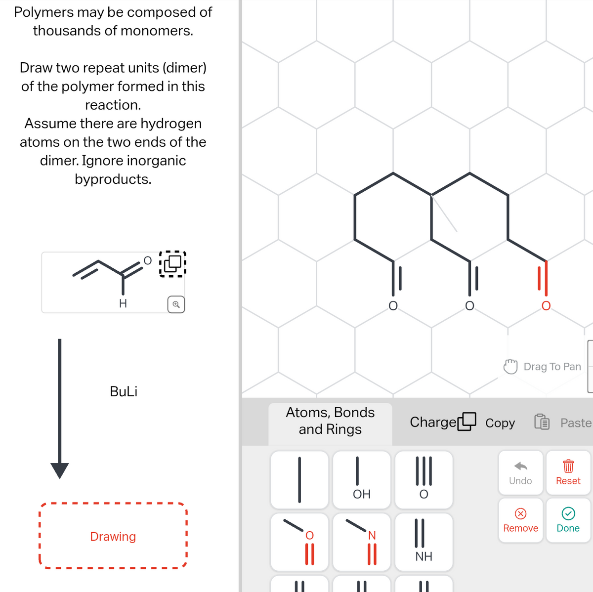 Polymers may be composed of
thousands of monomers.
Draw two repeat units (dimer)
of the polymer formed in this
reaction.
Assume there are hydrogen
atoms on the two ends of the
dimer. Ignore inorganic
byproducts.
H
BuLi
Drawing
Atoms, Bonds
and Rings
|
OH
Charge Copy
NH
Drag To Pan
Undo
Remove
Paste
Reset
Done