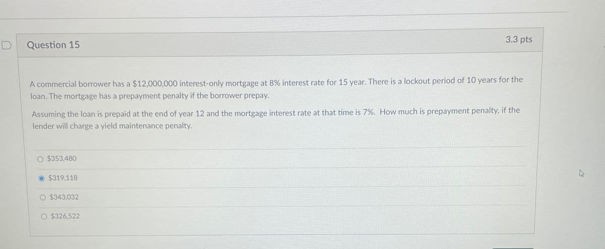 Question 15
3.3 pts
A commercial borrower has a $12,000,000 interest-only mortgage at 8% interest rate for 15 year. There is a lockout period of 10 years for the
loan. The mortgage has a prepayment penalty if the borrower prepay.
Assuming the loan is prepaid at the end of year 12 and the mortgage interest rate at that time is 7%. How much is prepayment penalty, if the
lender will charge a yield maintenance penalty.
O $353,480
$319,118
$343,032
O $326,522