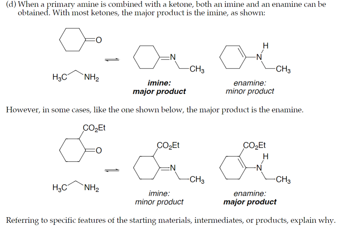 (d) When a primary amine is combined with a ketone, both an imine and an enamine can be
obtained. With most ketones, the major product is the imine, as shown:
H3C
NH2
-N
-CH3
-CH3
imine:
major product
enamine:
minor product
However, in some cases, like the one shown below, the major product is the enamine.
CO₂Et
CO₂Et
CO₂Et
H
H3C
NH2
-CH3
imine:
minor product
-CH3
enamine:
major product
Referring to specific features of the starting materials, intermediates, or products, explain why.