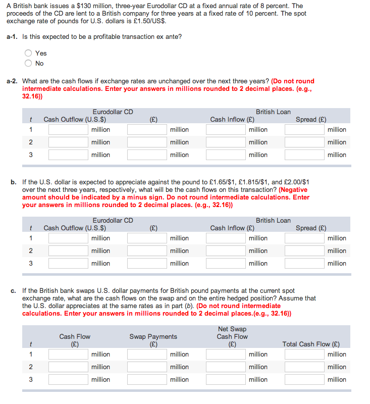 A British bank issues a $130 million, three-year Eurodollar CD at a fixed annual rate of 8 percent. The
proceeds of the CD are lent to a British company for three years at a fixed rate of 10 percent. The spot
exchange rate of pounds for U.S. dollars is £1.50/US$.
a-1. Is this expected to be a profitable transaction ex ante?
Yes
No
a-2. What are the cash flows if exchange rates are unchanged over the next three years? (Do not round
intermediate calculations. Enter your answers in millions rounded to 2 decimal places. (e.g.,
32.16))
Eurodollar CD
British Loan
t
Cash Outflow (U.S.$)
(£)
Cash Inflow (£)
Spread (£)
1
million
million
million
million
2
million
million
million
million
3
million
million
million
million
b. If the U.S. dollar is expected to appreciate against the pound to £1.65/$1, £1.815/$1, and £2.00/$1
over the next three years, respectively, what will be the cash flows on this transaction? (Negative
amount should be indicated by a minus sign. Do not round intermediate calculations. Enter
your answers in millions rounded to 2 decimal places. (e.g., 32.16))
Eurodollar CD
British Loan
t
Cash Outflow (U.S.$)
(£)
Cash Inflow (£)
Spread (£)
1
million
million
million
million
2
million
million
million
million
3
million
million
million
million
c. If the British bank swaps U.S. dollar payments for British pound payments at the current spot
exchange rate, what are the cash flows on the swap and on the entire hedged position? Assume that
the U.S. dollar appreciates at the same rates as in part (b). (Do not round intermediate
calculations. Enter your answers in millions rounded to 2 decimal places.(e.g., 32.16))
t
Cash Flow
(£)
Swap Payments
(£)
Net Swap
Cash Flow
(£)
Total Cash Flow (£)
1
million
million
million
million
23
million
million
million
million
million
million
million
million