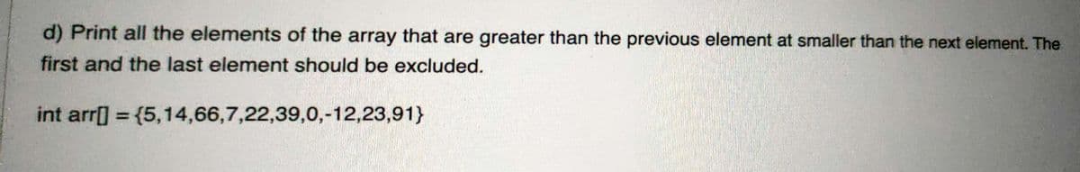 d) Print all the elements of the array that are greater than the previous element at smaller than the next element. The
first and the last element should be excluded.
int arr[] = {5,14,66,7,22,39,0,-12,23,91}
