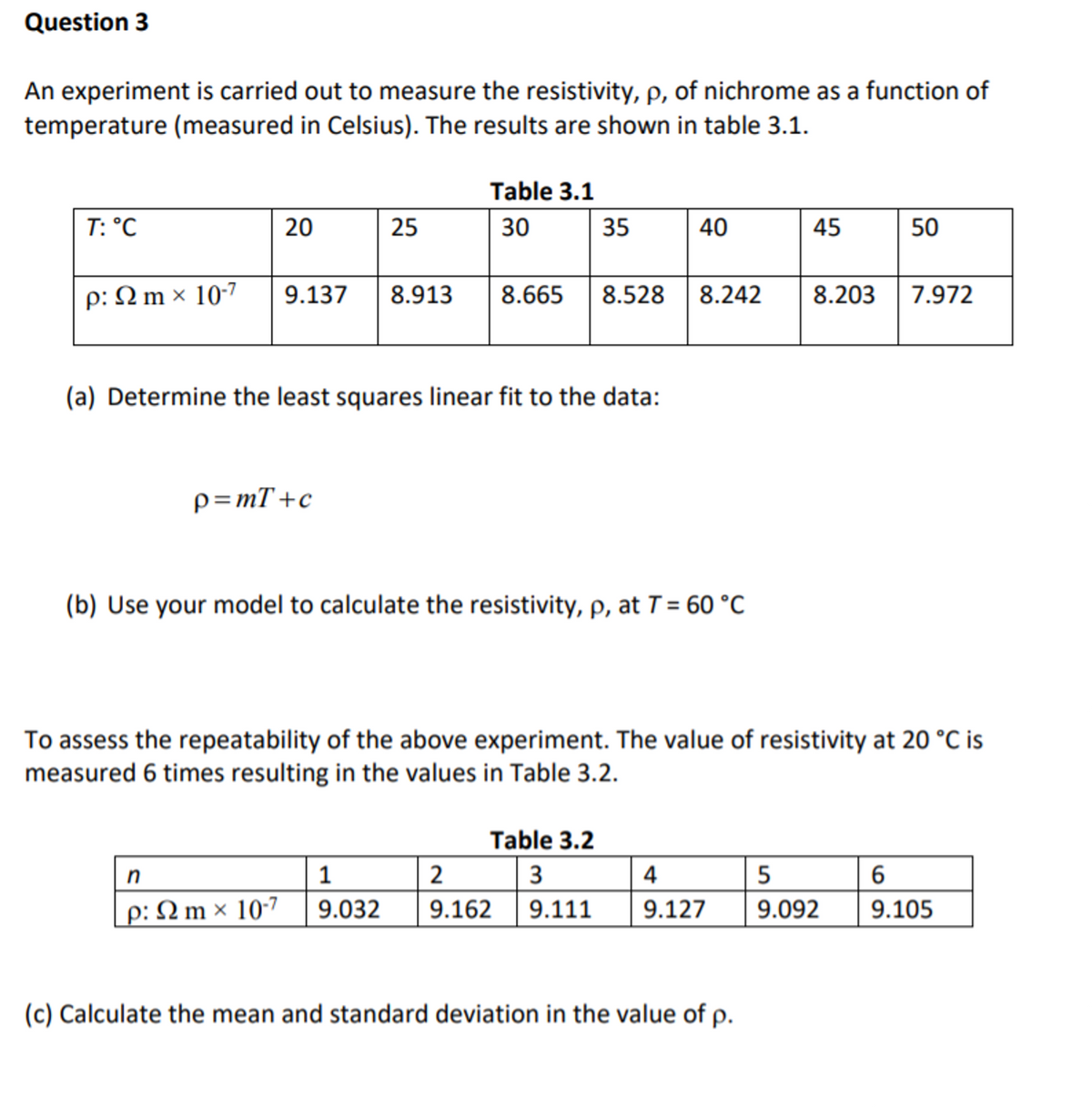 Question 3
An experiment is carried out to measure the resistivity, p, of nichrome as a function of
temperature (measured in Celsius). The results are shown in table 3.1.
Table 3.1
T: °C
20
25
30
35
40
45
50
p: N m × 10-7
9.137
8.913
8.665
8.528
8.242
8.203
7.972
(a) Determine the least squares linear fit to the data:
p=mT+c
(b) Use your model to calculate the resistivity, p, at T = 60 °C
To assess the repeatability of the above experiment. The value of resistivity at 20 °C is
measured 6 times resulting in the values in Table 3.2.
Table 3.2
n
1
2
3
4
5
p: N m × 10-7
9.032
9.162
9.111
9.127
9.092
9.105
(c) Calculate the mean and standard deviation in the value of p.
