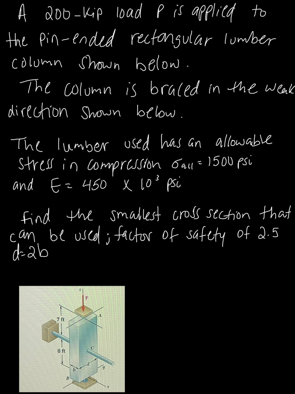 A 200-Kip l0ad P is applied to
the Pin-ended rectongular lumber
colomn Shown below.
The column is braced in the weak
direction Shown below.
The lumber used has an allowable
Stress in compresston Gal=150u psi
and Ez 450 x 10° psi
find the smablest cross section that
can. be used ; factor of safety of 2.5
d-ab
7 ft
8 ft
