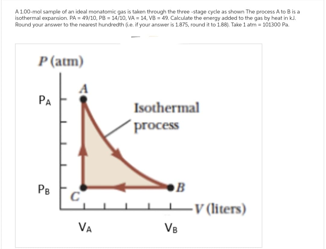 A 1.00-mol sample of an ideal monatomic gas is taken through the three-stage cycle as shown The process A to B is a
isothermal expansion. PA = 49/10, PB = 14/10, VA = 14, VB = 49. Calculate the energy added to the gas by heat in kJ.
Round your answer to the nearest hundredth (i.e. if your answer is 1.875, round it to 1.88). Take 1 atm = 101300 Pa.
P (atm)
PA
Isothermal
process
B
PB
C
-V (liters)
VA
VB