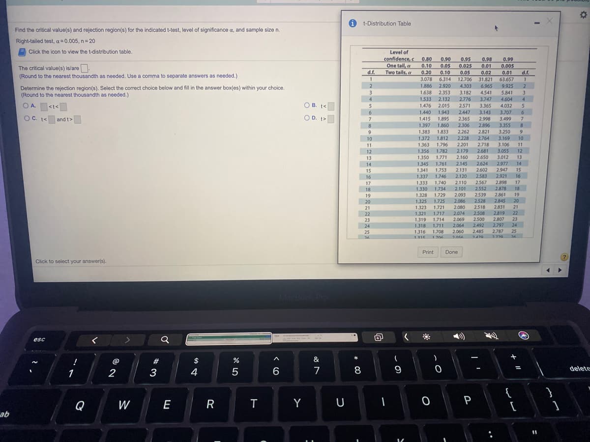 i t-Distribution Table
Find the critical value(s) and rejection region(s) for the indicated t-test, level of significance a, and sample size n.
Right-tailed test, a = 0.005, n= 20
E Click the icon to view the t-distribution table.
Level of
confidence,c
One tail, a
Two tails, a
0.80
0.90
0.95
0.98
0.99
0.10
0.05
0.025
0.01
0.005
The critical value(s) is/are
(Round to the nearest thousandth as needed. Use a comma to separate answers as needed.)
d.f.
0.20
0.10
0.05
0.02
0.01
d.f.
3.078
6.314
12.706
31.821
6.965
63.657
1.886
2.920
4.303
9.925
3
2
Determine the rejection region(s). Select the correct choice below and fill in the answer box(es) within your choice.
(Round to the nearest thousandth as needed.)
3
1.638
2.353
3.182
4.541
5.841
1.533
1.476
2.132
2.015
4
2.776
3.747
4.604
4
OA <t<
O B. t<
2.571
3.365
4.032
1.440
1.943
2447
3.143
3.707
6.
O C. t<
O D. t>
and t>
1.415
1.895
2.365
2.998
3.499
8.
1.397
1.860
2.306
2.896
3.355
8.
1.383
1.833
2.262
2.821
3.250
2.228
2.764
3.169
3.106
3.055
3.012
10
1372
1.812
10
11
1.363
1.796
2.201
2.718
11
12
1.356
1.782
2.179
2.681
12
13
1350
1.771
2.160
2.650
13
14
1.345
1.761
2.145
2.624
2.977
14
15
1341
1.753
2.131
2.602
2.947
15
16
1.337
1.746
2.120
2.583
2.921
16
1.333
1.740
2.110
2.101
17
2.567
2.898
17
2.552
2.878
18
19
18
1.330
1.734
1.729
2.093
2.539
2.861
1.328
1.325
19
2528
2.845
20
1.725
1.721
20
2.086
2.080
2518
2508
21
1323
2.831
21
2819
2.807
2.797
22
1.321 1.717
1.714
2.074
22
23
23
2.069
2.064
1.319
2.500
2.492
2485
24
1.318 1.711
24
25
1.316
1.708
2.060
2.787
25
26
1215 1706
2470
2770 2
Print
Done
Click to select your answer(s).
MacBook Pro
esc
@
#
$
%
&
*
1
3
4
7
8
delete
{
Q
W
E
T
Y
P
qe
%3D
