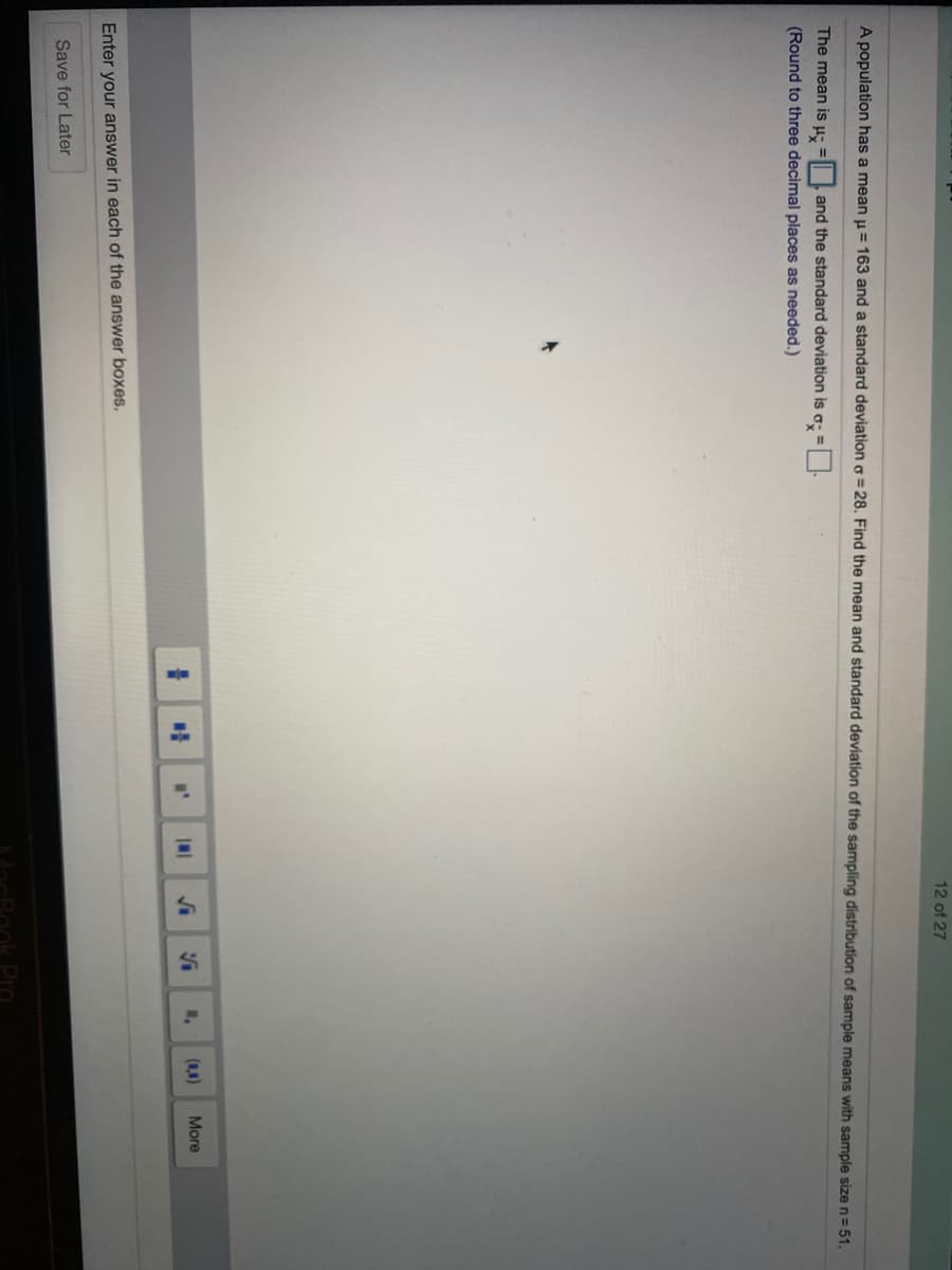 12 of 27
A population has a mean u = 163 and a standard deviation o = 28. Find the mean and standard deviation of the sampling distribution of sample means with sample size n= 51.
The mean is µ: =| | and the standard deviation is
(Round to three decimal places as needed.)
More
Enter your answer in each of the answer boxes.
Save for Later
Pro
