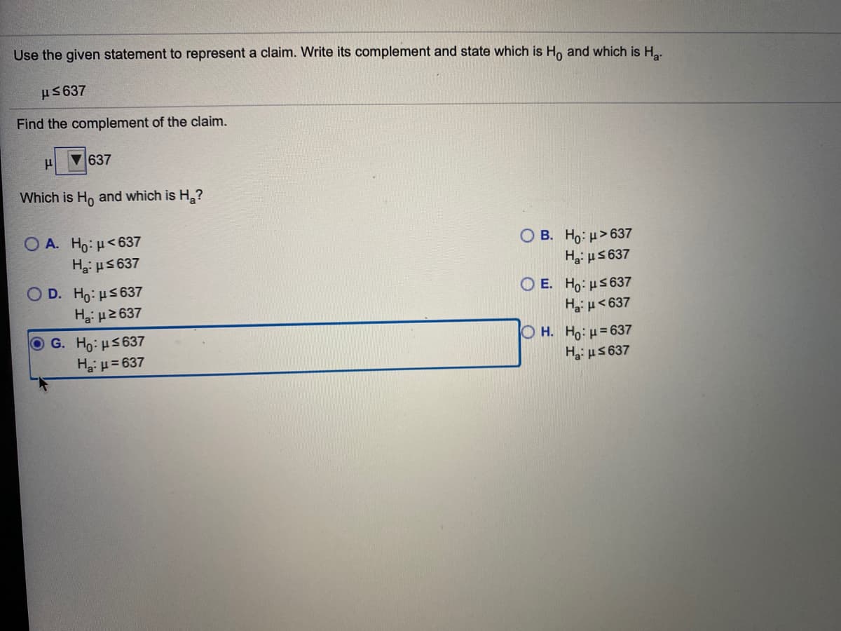 Use the given statement to represent a claim. Write its complement and state which is Ho and which is H..
u5637
Find the complement of the claim.
637
Which is Ho and which is H?
O A. Ho:H<637
Hai us 637
ОВ. Но: и> 637
Hai µS 637
O E. Ho: us 637
Hu<637
O D. Ho: us637
Ha: u2 637
O G. Ho: HS637
Ha: µ= 637
O H. Ho: =637
Hai u5 637
