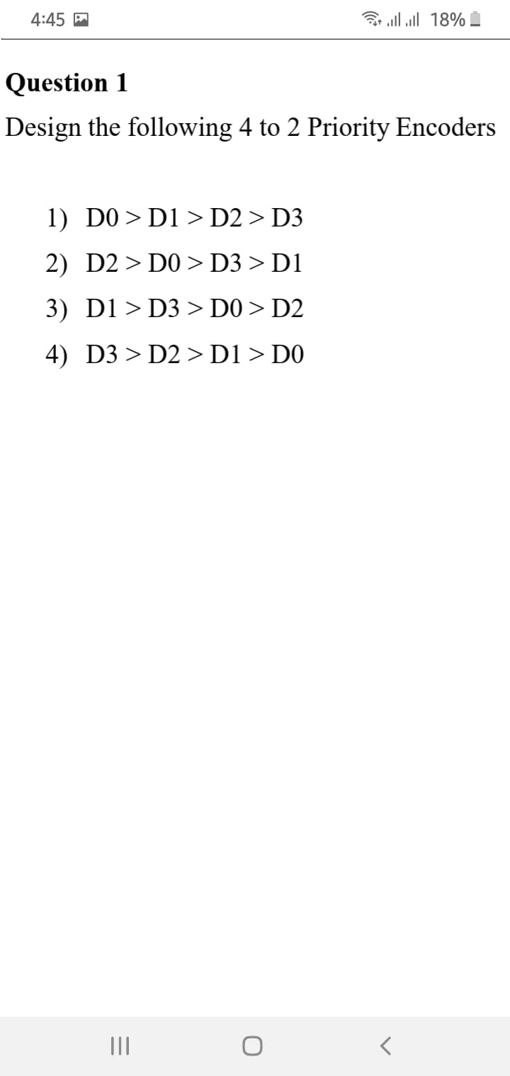 4:45 M
3 all all 18%
Question 1
Design the following 4 to 2 Priority Encoders
1) DO> D1 > D2 > D3
2) D2> DO > D3 > D1
3) D1> D3 > D0 > D2
4) D3 > D2 >D1 > D0
II
