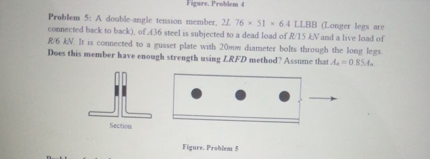 Figure. Problem 4
Problem 5: A double-angle tension member, 2L 76 × 51 × 6.4 LLBB (Longer legs are
connected back to back), of 436 steel is subjected to a dead load of R/15 kN and a live load of
R/6 kN. It is connected to a gusset plate with 20mm diameter bolts through the long legs.
Does this member have enough strength using LRFD method? Assume that Ae.= 0.85.An.
Section
Figure. Problem 5
