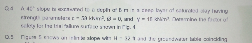 Q.4
A 40° slope is excavated to a depth of 8 m in a deep layer of saturated clay having
strength parameters c = 58 kN/m², Ø = 0, and y = 18 kN/m³. Determine the factor of
safety for the trial failure surface shown in Fig. 4
Q.5
Figure 5 shows an infinite slope with H = 32 ft and the groundwater table coinciding
