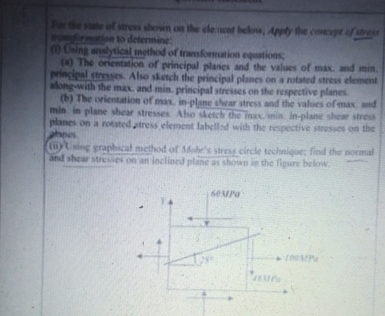 or the stale of stress shown on the elenent below, Apply the coeeptof stress
to determine:
inethod of transformution equations
(O Uning anslytical
(4) The onentation of principal planes and the values of max. and min.
princips
along-with the max, and min. principal stresses on the respective planes
(6) The orientation of max. in-plane shear itress and the values ofmax and
min in plane shear stresses Abo sketch the inaximin in-plane shear stres
planes on a rotated tress element labellad with the respective stresses on the
hnes
a Abo sketch the principal planes on a notated stress element
und shear stresies on an inclined plane as shown in the figiure below.
