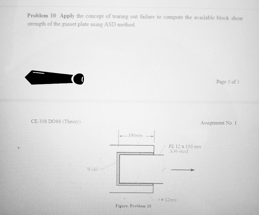 Problem 10: Apply the concept of tearing out failure to compute the available block shear
strength of the gusset plate using ASD method.
Page 3 of 5
CE-308 DOSS (Theory)
Assignment No. 1
190mm
PL 12 x 150 mm
A36 steel
Weld
1 = 12mm
Figure. Problem 10
