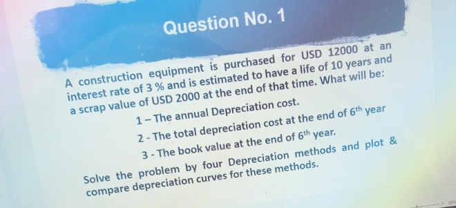 Question No. 1
A construction equipment is purchased for USD 12000 at an
interest rate of 3 % and is estimated to have a life of 10 years and
a scrap value of USD 2000 at the end of that time. What will be:
1- The annual Depreciation cost.
2 - The total depreciation cost at the end of 6th year
3 - The book value at the end of 6th year.
Solve the problem by four Depreciation methods and plot &
compare depreciation curves for these methods.
