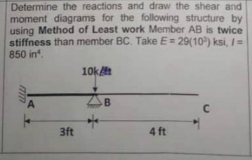 Determine the reactions and draw the shear and
moment diagrams for the following structure by
using Method of Least work Member AB is twice
stiffness than member BC. Take E= 29(10) ksi, / =
850 in.
10k
B
C
3ft
4 ft
