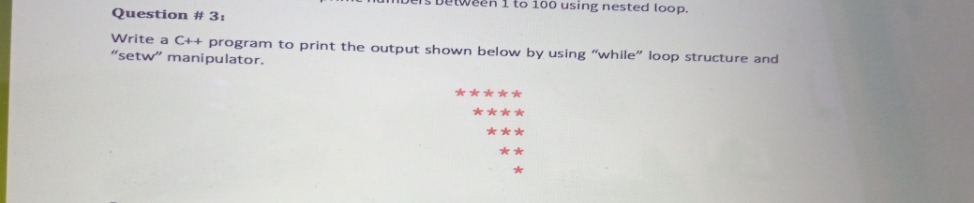 Veen 1 to 100 using nested loop.
Question # 3:
Write a C++ program to print the output shown below by using "while" loop structure and
"setw" manipulator.
*****
****
***
**
*