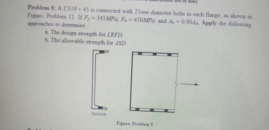 In mm)
Problem 8: A C310 × 45 is connected with 25mm diameter bolts in each flange, as shown in
Figure, Problem 11. If Fy = 345MPA, Fu = 450MPA, and Ae = 0.90An, Apply the following
%3D
%3D
%3D
approaches to determine:
a. The design strength for LRFD.
b. The allowable strength for ASD.
Section
Figure. Problem 8
