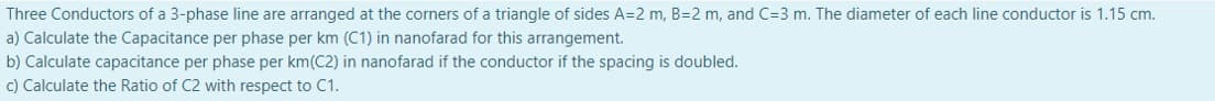 Three Conductors of a 3-phase line are arranged at the corners of a triangle of sides A=2 m, B=2 m, and C=3 m. The diameter of each line conductor is 1.15 cm.
a) Calculate the Capacitance per phase per km (C1) in nanofarad for this arrangement.
b) Calculate capacitance per phase per km(C2) in nanofarad if the conductor if the spacing is doubled.
c) Calculate the Ratio of C2 with respect to C1.
