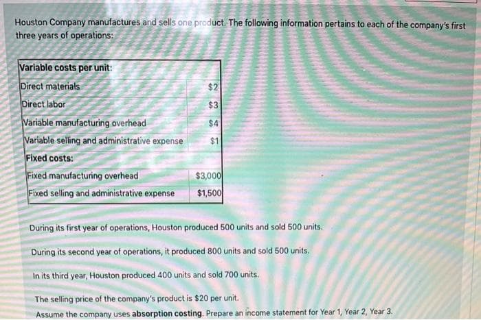 Houston Company manufactures and sells one product. The following information pertains to each of the company's first
three years of operations:
Variable costs per unit:
Direct materials
Direct labor
Variable manufacturing overhead
Variable selling and administrative expense
Fixed costs:
Fixed manufacturing overhead
Fixed selling and administrative expense
$2
$3
$4
$1
$3,000
$1,500
During its first year of operations, Houston produced 500 units and sold 500 units.
During its second year of operations, it produced 800 units and sold 500 units.
In its third year, Houston produced 400 units and sold 700 units.
The selling price of the company's product is $20 per unit.
Assume the company uses absorption costing. Prepare an income statement for Year 1, Year 2, Year 3.
