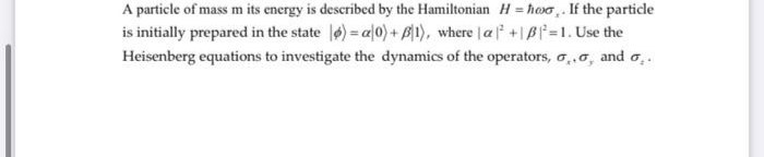 A particle of mass m its energy is described by the Hamiltonian H = hwo,. If the particle
is initially prepared in the state ) = al0) + B1), where af +IBf=1. Use the
Heisenberg equations to investigate the dynamics of the operators, o,.o, and o,.
