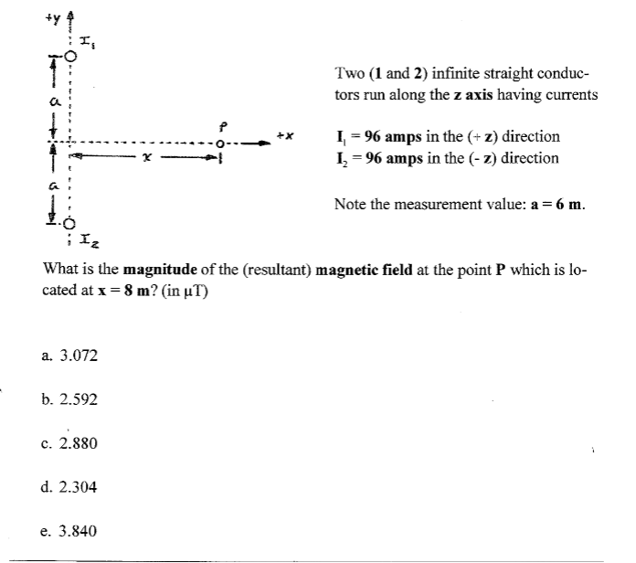 Two (1 and 2) infinite straight conduc-
tors run along the z axis having currents
I, = 96 amps in the (+ z) direction
I, = 96 amps in the (- z) direction
x -
Note the measurement value: a = 6 m.
What is the magnitude of the (resultant) magnetic field at the point P which is lo-
cated at x = 8 m? (in µT)
а. 3.072
b. 2.592
c. 2.880
d. 2.304
е. 3.840
