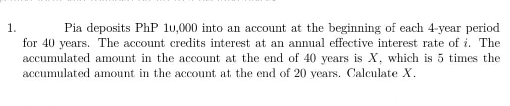 1.
Pia deposits PhP 10,000 into an account at the beginning of each 4-year period
for 40 years. The account credits interest at an annual effective interest rate of i. The
accumulated amount in the account at the end of 40 years is X, which is 5 times the
accumulated amount in the account at the end of 20 years. Calculate X.
