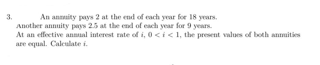 3.
An annuity pays 2 at the end of each year for 18 years.
Another annuity pays 2.5 at the end of each year for 9 years.
At an effective annual interest rate of i, 0 < i < 1, the present values of both annuities
are equal. Calculate i.
