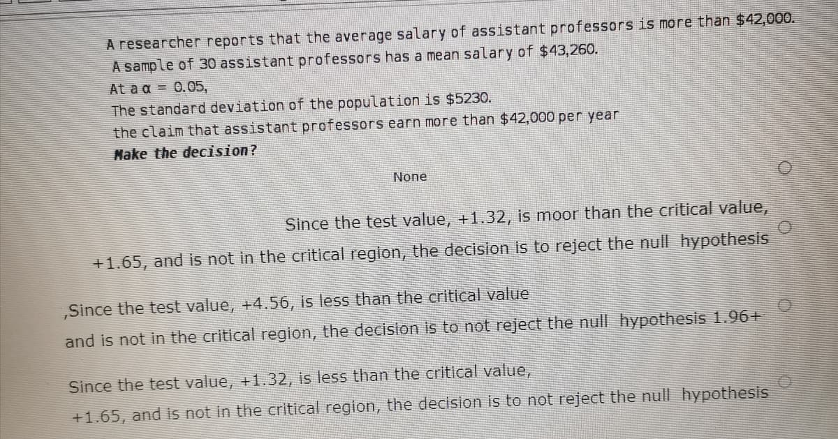 A researcher reports that the average salary of assistant professors is more than $42,000.
A sample of 30 assistant professors has a mean salary of $43,260.
At a a = 0.05,
The standard deviation of the population is $5230.
the claim that assistant professors earn more than $42,000 per year
Nake the decision?
None
Since the test value, +1.32, is moor than the critical value,
+1.65, and is not in the critical region, the decision is to reject the null hypothesis
,Since the test value, +4.56, is less than the critical value
and is not in the critical region, the decİsion is to not reject the null hypothesis 1.96+
Since the test value, +1.32, is less than the critical value,
+1.65, and is not in the critical region, the decision is to not reject the null hypothesis
