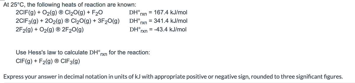 At 25°C, the following heats of reaction are known:
2CIF(g) + O₂(g) ® Cl₂O(g) + F₂O
2CIF3(g) + 202(g) ® Cl₂O(g) + 3F₂O(g)
2F2(g) + O₂(g) Ⓡ 2F₂O(g)
DH°rxn = 167.4 kJ/mol
DH rxn
DH rxn
= 341.4 kJ/mol
= -43.4 kJ/mol
Use Hess's law to calculate DH°rxn for the reaction:
CIF(g) + F₂(g) Ⓡ CIF 3(g)
Express your answer in decimal notation in units of kJ with appropriate positive or negative sign, rounded to three significant figures.