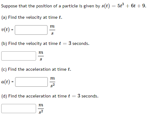 Suppose that the position of a particle is given by s(t) = 5t³ + 6t+9.
(a) Find the velocity at time t.
v(t) =
(b) Find the velocity at time t
m
8
a(t) =
m
8
(c) Find the acceleration at time t.
m
82
m
3 seconds.
€%
(d) Find the acceleration at time t
3 seconds.