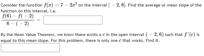 Consider the function f(x) = 7 - 2x² on the interval [-2, 6]. Find the average or mean slope of the
function on this interval, i.e.
ƒ(6) - f(-2)
6-(-2)
By the Mean Value Theorem, we know there exists a c in the open interval (-2, 6) such that f'(c) is
equal to this mean slope. For this problem, there is only one c that works. Find it.