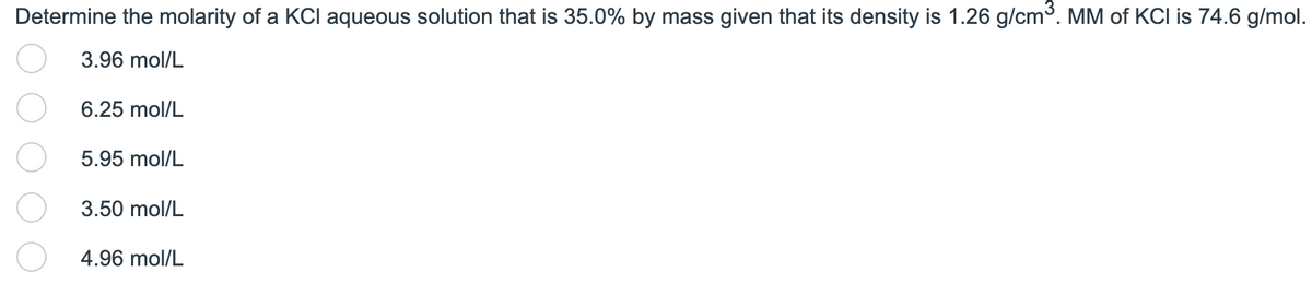 Determine the molarity of a KCI aqueous solution that is 35.0% by mass given that its density is 1.26 g/cm³. MM of KCI is 74.6 g/mol.
3.96 mol/L
6.25 mol/L
5.95 mol/L
3.50 mol/L
4.96 mol/L