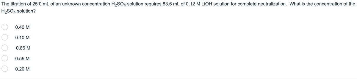 The titration of 25.0 mL of an unknown concentration H₂SO4 solution requires 83.6 mL of 0.12 M LIOH solution for complete neutralization. What is the concentration of the
H₂SO4 solution?
0.40 M
0.10 M
0.86 M
0.55 M
0.20 M