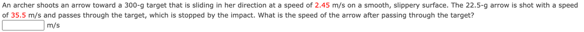 An archer shoots an arrow toward a 300-g target that is sliding in her direction at a speed of 2.45 m/s on a smooth, slippery surface. The 22.5-g arrow is shot with a speed
of 35.5 m/s and passes through the target, which is stopped by the impact. What is the speed of the arrow after passing through the target?
m/s
