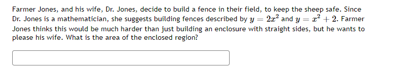 =
=
Farmer Jones, and his wife, Dr. Jones, decide to build a fence in their field, to keep the sheep safe. Since
Dr. Jones is a mathematician, she suggests building fences described by y
2x² and y
x² + 2. Farmer
Jones thinks this would be much harder than just building an enclosure with straight sides, but he wants to
please his wife. What is the area of the enclosed region?