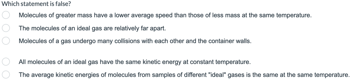 Which statement is false?
Molecules of greater mass have a lower average speed than those of less mass at the same temperature.
The molecules of an ideal gas are relatively far apart.
Molecules of a gas undergo many collisions with each other and the container walls.
All molecules of an ideal gas have the same kinetic energy at constant temperature.
The average kinetic energies of molecules from samples of different "ideal" gases is the same at the same temperature.