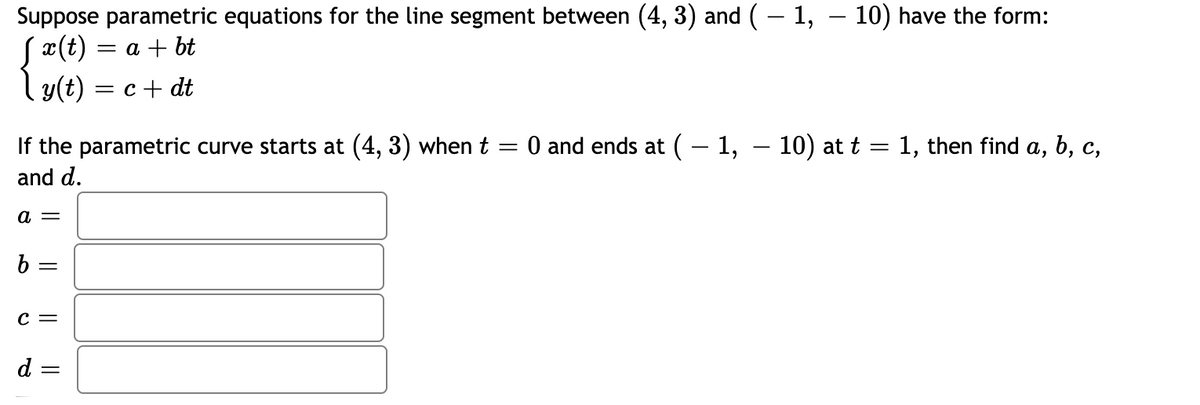 Suppose parametric equations for the line segment between (4, 3) and (– 1, – 10) have the form:
Sx(t) = a + bt
y(t) = c + dt
If the parametric curve starts at (4, 3) when t
and d.
O and ends at ( – 1, – 10) at t = 1, then find a, b, c,
а —
b =
c =
d :
||
