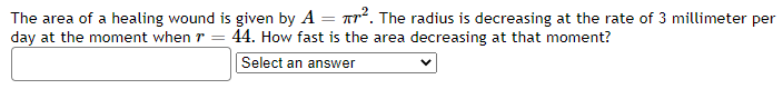 The area of a healing wound is given by A = ². The radius is decreasing at the rate of 3 millimeter per
day at the moment when r = 44. How fast is the area decreasing at that moment?
Select an answer