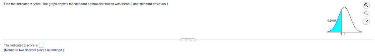 Find the indicated z score. The graph depicts the standard normal distribution with mean 0 and standard deviation 1
0.3015
z 0
The indicated z score is
(Round to two decimal places as needed.)
