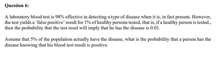 Question 6:
A laboratory blood test is 98% effective in detecting a type of disease when it is, in fact present. However,
the test yields a 'false positive' result for 1% of healthy persons tested, that is, if a healthy person is tested.,
then the probability that the test resul will imply that he has the disease is 0.01.
Assume that 5% of the population actually have the disease, what is the probability that a person has the
disease knowing that his blood test result is positive.
