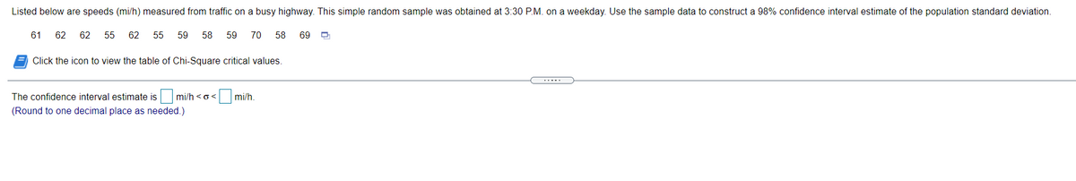 Listed below are speeds (mi/h) measured from traffic on a busy highway. This simple random sample was obtained at 3:30 P.M. on a weekday. Use the sample data to construct a 98% confidence interval estimate of the population standard deviation.
61
62
62
55
62
55
59
58
59
70
58
69
Click the icon to view the table of Chi-Square critical values.
.....
The confidence interval estimate is mi/h <o<
mi/h.
(Round to one decimal place as needed.)
