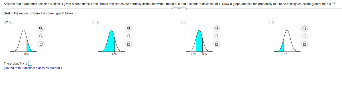 Assume that a randomly selected subject is given a bone density test. Those test scores are normally distributed with a mean of 0 and a standard deviation of 1. Draw a graph and find the probability of a bone density test score greater than 0.97.
Sketch the region. Choose the correct graph below.
O B.
OC.
OD.
0.97
0.97
-0.97
0.97
-0.97
The probability is
(Round to four decimal places as needed.)
