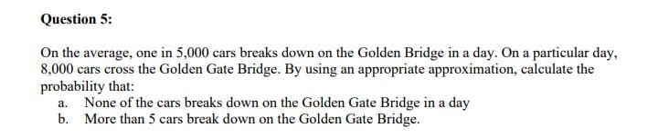 Question 5:
On the average, one in 5,000 cars breaks down on the Golden Bridge in a day. On a particular day,
8,000 cars cross the Golden Gate Bridge. By using an appropriate approximation, calculate the
probability that:
None of the cars breaks down on the Golden Gate Bridge in a day
b. More than 5 cars break down on the Golden Gate Bridge.
a.
